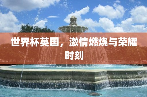 世界杯英国，激情燃烧与荣耀时刻