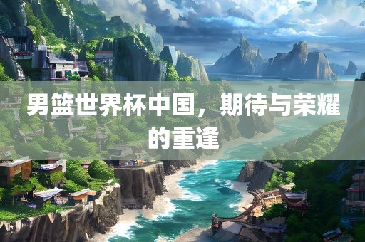 男篮世界杯中国，期待与荣耀的重逢