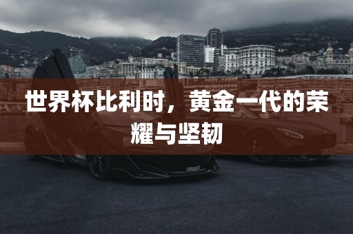 世界杯比利时，黄金一代的荣耀与坚韧