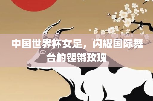 中国世界杯女足，闪耀国际舞台的铿锵玫瑰
