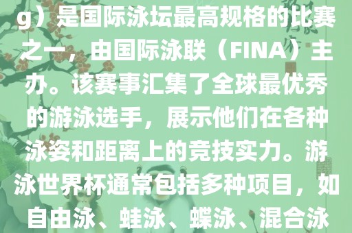 游泳世界杯（FINA World Championships in Swimming）是国际泳坛最高规格的比赛之一，由国际泳联（FINA）主办。该赛事汇集了全球最优秀的游泳选手，展示他们在各种泳姿和距离上的竞技实力。游泳世界杯通常包括多种项目，如自由泳、蛙泳、蝶泳、混合泳等。此外，赛事还设有接力比赛和公开水域游泳等项目。