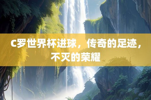 C罗世界杯进球，传奇的足迹，不灭的荣耀