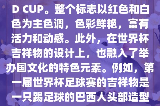 世界杯标志主要由三个部分组成，上方的圆形图案代表了足球运动的主要元素，即足球；中间的图案代表了国际足联的英文缩写FIFA；下方的图案则代表了世界杯的英文名称WORLD CUP。整个标志以红色和白色为主色调，色彩鲜艳，富有活力和动感。此外，在世界杯吉祥物的设计上，也融入了举办国文化的特色元素。例如，第一届世界杯足球赛的吉祥物是一只踢足球的巴西人头部造型的吉祥物，而后续世界杯的吉祥物也各具特色，融入了举办国的文化元素和特色。总之，世界杯标志的设计旨在展示足球运动的精神和举办国的文化特色。