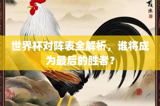 世界杯对阵表全解析，谁将成为最后的胜者？