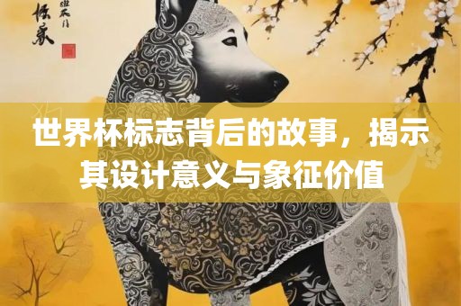 世界杯标志背后的故事，揭示其设计意义与象征价值