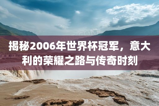 揭秘2006年世界杯冠军，意大利的荣耀之路与传奇时刻