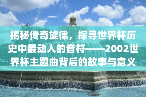 揭秘传奇旋律，探寻世界杯历史中最动人的音符——2002世界杯主题曲背后的故事与意义常熟市高丰毛纺织品有限公司