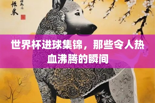 世界杯进球集锦，那些令人热血沸腾的瞬间常熟市高丰毛纺织品有限公司