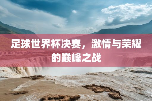 足球世界杯决赛，激情与荣耀的巅峰之战
