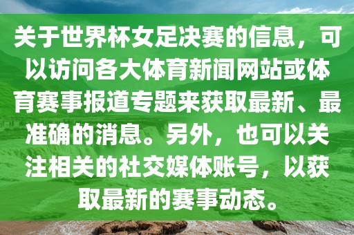 关于世界杯女足决赛的信息，可以访问各大体育新闻网站或体育赛事报道专题来获取最新、最准确的消息。另外，也可以关注相关的社交媒体账号，以获取最新的赛事动态。