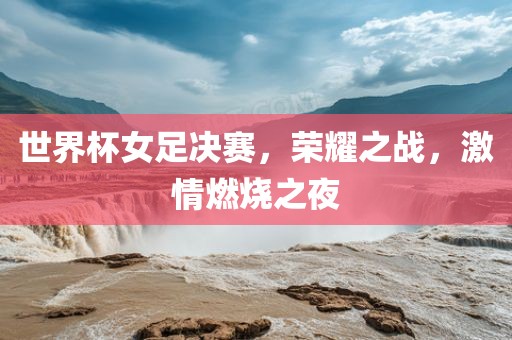 世界杯女足决赛，荣耀之战，激情燃烧之夜