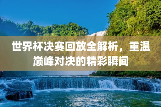 世界杯决赛回放全解析，重温巅峰对决的精彩瞬间常熟市高丰毛纺织品有限公司
