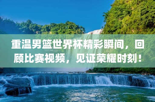 重温男篮世界杯精彩瞬间，回顾比赛视频，见证荣耀时刻！常熟市高丰毛纺织品有限公司