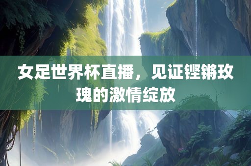 女足世界杯直播，见证铿锵玫瑰的激情绽放常熟市高丰毛纺织品有限公司