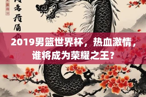 2019男篮世界杯，热血激情，谁将成为荣耀之王？常熟市高丰毛纺织品有限公司