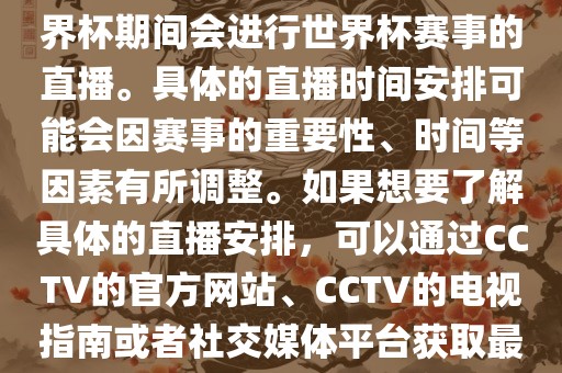 CCTV（中国中央电视台）在世界杯期间会进行世界杯赛事的直播。具体的直播时间安排可能会因赛事的重要性、时间等因素有所调整。如果想要了解具体的直播安排，可以通过CCTV的官方网站、CCTV的电视指南或者社交媒体平台获取最新的信息。
