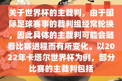 关于世界杯的主裁判，由于国际足球赛事的裁判组经常轮换，因此具体的主裁判可能会随着比赛进程而有所变化。以2022年卡塔尔世界杯为例，部分比赛的主裁判包括常熟市高丰毛纺织品有限公司