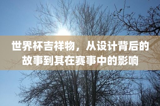 世界杯吉祥物，从设计背后的故事到其在赛事中的影响