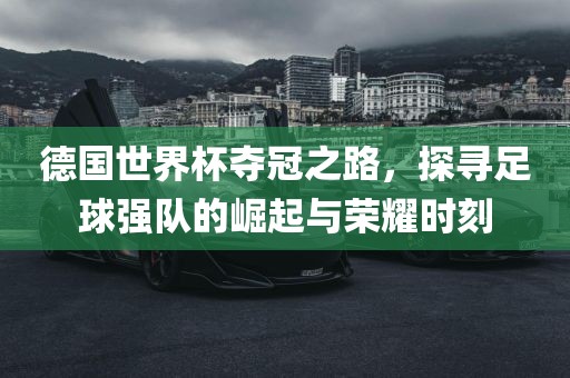 德国世界杯夺冠之路，探寻足球强队的崛起与荣耀时刻