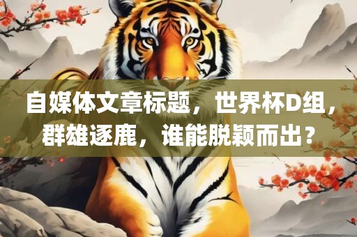 自媒体文章标题，世界杯D组，群雄逐鹿，谁能脱颖而出？