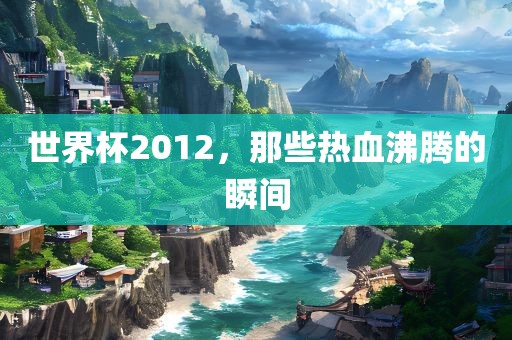 世界杯2012，那些热血沸腾的瞬间常熟市高丰毛纺织品有限公司