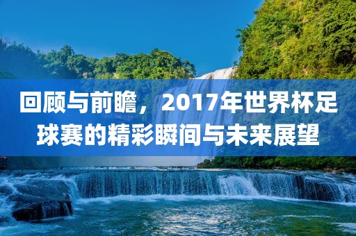 回顾与前瞻，2017年世界杯足球赛的精彩瞬间与未常熟市高丰毛纺织品有限公司来展望