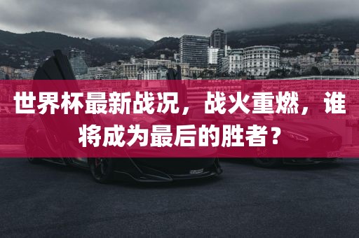 世界杯最新战况，战火重燃，谁将成为最后的胜者？