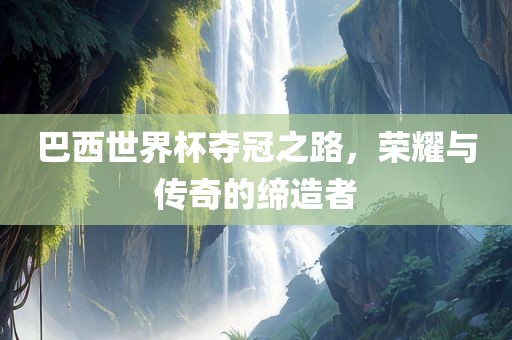 巴西世界杯夺冠之路，荣耀与传奇的缔造者