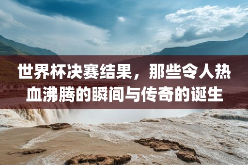 世界杯决赛结果，那些令人热血沸腾的瞬间与传奇的诞生