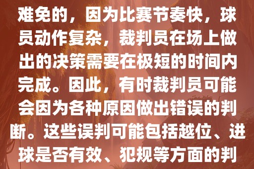 在世界杯足球比赛中，误判是难免的，因为比赛节奏快，球员动作复杂，裁判员在场上做出的决策需要在极短的时间内完成。因此，有时裁判员可能会因为各种原因做出错误的判断。这些误判可能包括越位、进球是否有效、犯规等方面的判断。