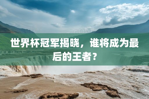 世界杯冠军揭晓，谁将成为最后的王者？常熟市高丰毛纺织品有限公司