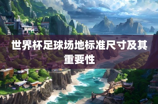 世界杯足球场地标准尺寸及常熟市高丰毛纺织品有限公司其重要性