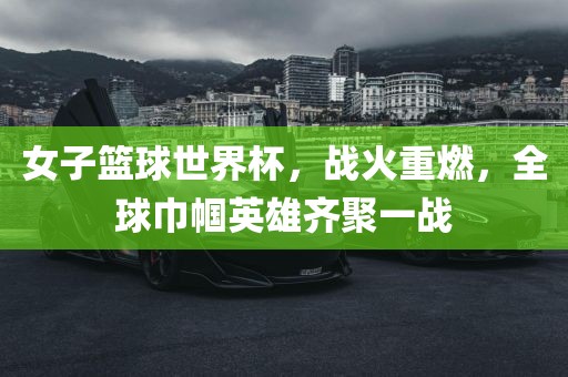 女子篮球世界杯，战火重燃，全球巾帼英雄齐聚一战常熟市高丰毛纺织品有限公司