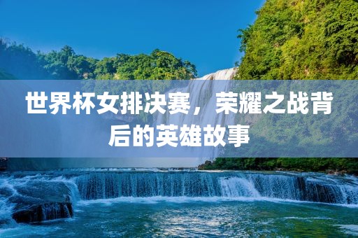 世界杯女排决赛，荣耀之战背后的英雄故事