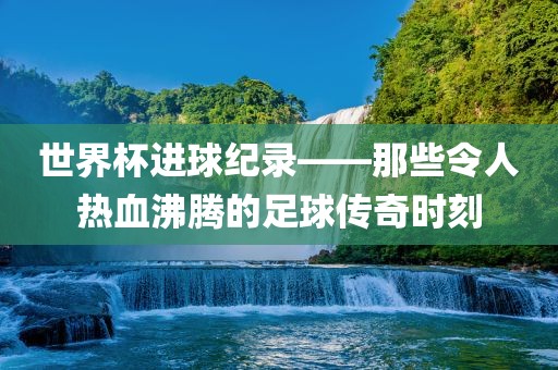 世界杯进球纪录——那些令人热血沸腾的足球传奇时刻