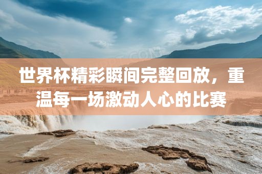 世界杯精彩瞬间完整回放，重温每一场激动人心的比赛