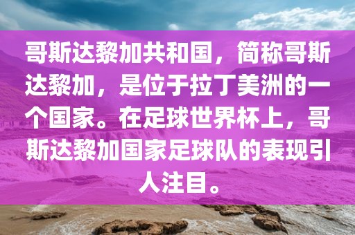 哥斯达黎加共和国，简称哥斯达黎加，是位于拉丁美洲的一个国家。在足球世界杯上，哥斯达黎加国家足球队的表现引人注目。