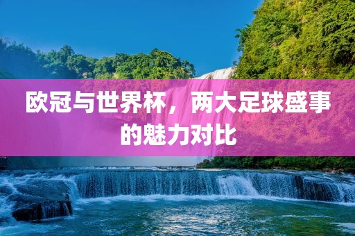 欧冠与世界杯，两大足球盛事的常熟市高丰毛纺织品有限公司魅力对比
