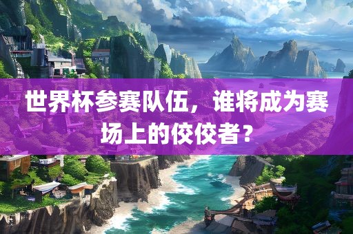 世界杯参赛队伍，谁将成为赛场上的佼佼者？