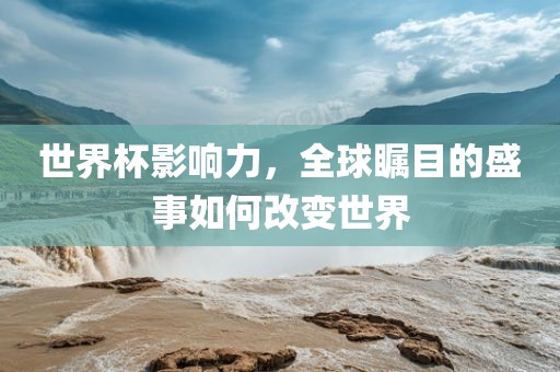 世界杯影响力，全球瞩目的盛事如何改变世界