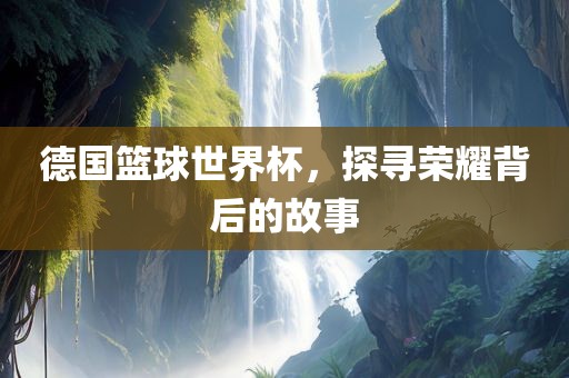 德国篮球世常熟市高丰毛纺织品有限公司界杯，探寻荣耀背后的故事