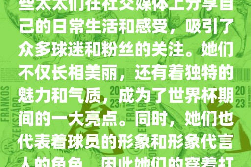 世界杯太太团是指参与世界杯的球队中球员的妻子们组成的团体。这些太太们在世界杯期间备受关注，她们的出现也为比赛增添了不少色彩和看点。这些太太们在社交媒体上分享自己的日常生活和感受，吸引了众多球迷和粉丝的关注。她们不仅长相美丽，还有着独特的魅力和气质，成为了世界杯期间的一大亮点。同时，她们也代表着球员的形象和形象代言人的角色，因此她们的穿着打扮和言行举止备受关注。总之，世界杯太太团是世界杯期间不可或缺的一部分，她们的出现也为球迷们带来了更多的观赏乐趣。