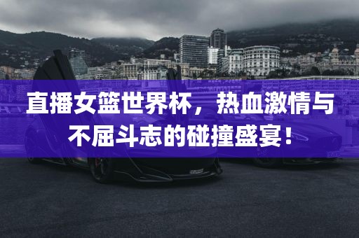 直播女篮世界杯，热血激情与不屈斗志的碰撞盛宴！