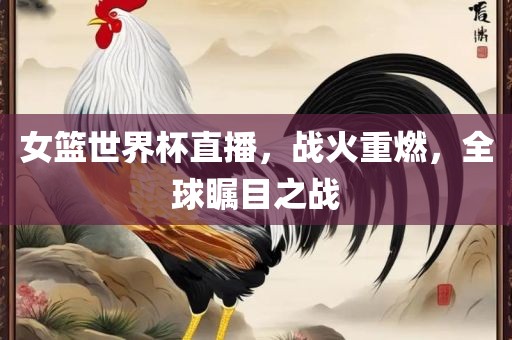 女篮世界杯直播，战火重燃，全球瞩目之战
