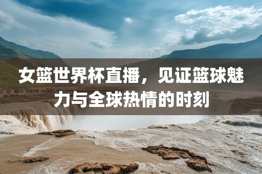 女篮世界杯直播，见证篮球魅力与全球热情的时刻