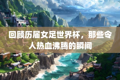 回顾历届女常熟市高丰毛纺织品有限公司足世界杯，那些令人热血沸腾的瞬间