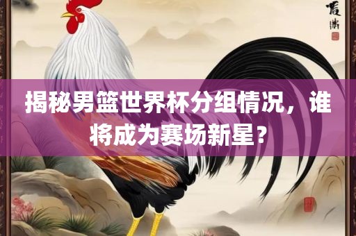 揭秘男篮世界杯分组情况，谁将成为赛场新星？