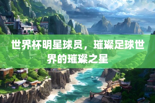 世界杯明星球员，璀璨足球世界的璀璨之星常熟市高丰毛纺织品有限公司