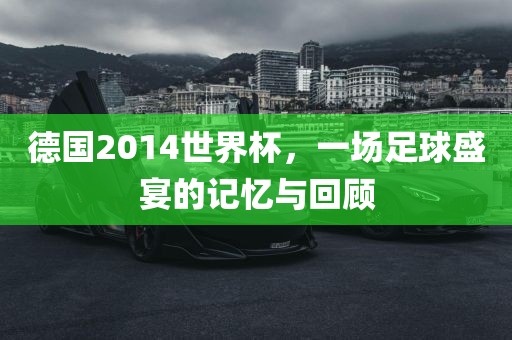 德国2014世界杯，一场足球盛宴的记忆与回顾