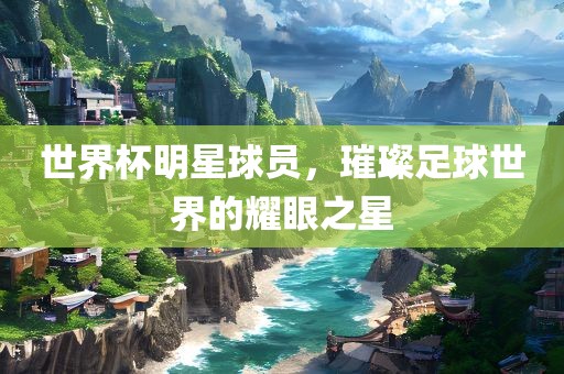 世界杯明星球员，璀璨足球世界的耀眼之星